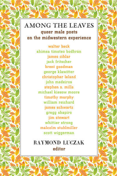 A square-pattern showing leaves alternating between the greens of summer and the oranges of autumn arranged like a picture frame around a blank white rectangle listing the title AMONG THE LEAVES: queer male poets on the midwestern experience. Below it is a list of poets again alternating between green and orange as follows: walter beck | ahimsa timoteo bodhran | james cihlar | jack fritscher | brent goodman | george klawitter | christopher leland | john medeiros | stephen s. mills | michael kiesow moore | timothy murphy | william reichard | james schwartz | gregg shapiro | whittier strong | malcolmn stuhlmiller | scott wiggerman. Below the poets is the name in black RAYMOND LUCZAK, editor.