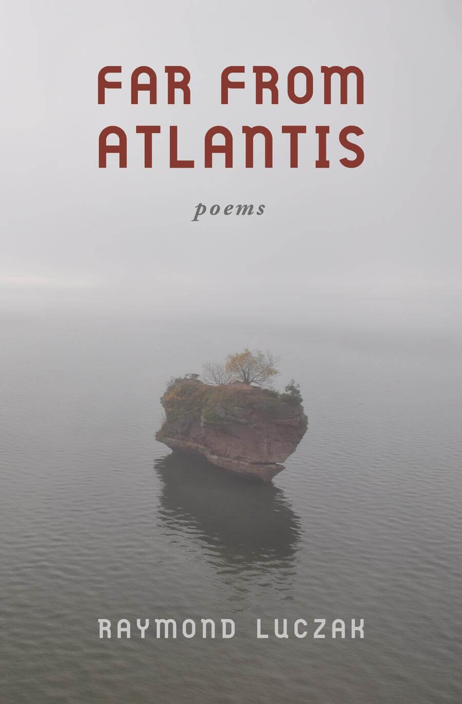 Against a gray and overcast seascape in which there seems no discernible horizon, a dull rust-colored rock formation island with a squat tree bejeweled with orange leaves on top appears like a ship on a tranquil sea, its gentle waves the color of brown coal. Above the island is the title FAR FROM ATLANTIS. Below the book’s title is the subtitle “poems.” Far below on the cover is the author’s name RAYMOND LUCZAK.